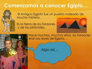 Comenzamos a conocer Egipto…
El Antiguo Egipto fue un pueblo rodeado de
mucho misterio.
Es la tierra de los faraones
y de las pirámides.
Hace muchos, muchos años, los faraones
eran los reyes de Egipto…

Algo así…

 