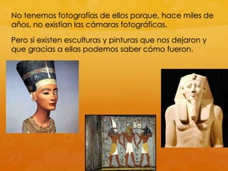 No tenemos fotografías de ellos porque, hace miles de
años, no existían las cámaras fotográficas.
Pero si existen esculturas y pinturas que nos dejaron y
que gracias a ellas podemos saber cómo fueron.

 