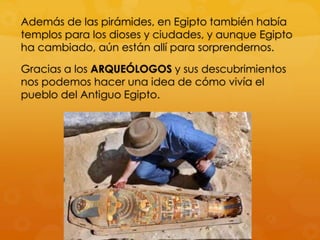 Además de las pirámides, en Egipto también había
templos para los dioses y ciudades, y aunque Egipto
ha cambiado, aún están allí para sorprendernos.
Gracias a los ARQUEÓLOGOS y sus descubrimientos
nos podemos hacer una idea de cómo vivía el
pueblo del Antiguo Egipto.

 