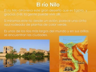 El río Nilo
El río Nilo atraviesa este gran desierto que es Egipto, y
gracias a él, la gente puede vivir allí.
Si miramos este río desde un avión, parece una cinta
azul rodeada de plantas de color verde.
Es unos de los ríos más largos del mundo y en sus orillas
se encuentran las ciudades.

 
