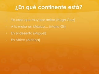 ¿En qué continente está?
-

Yo creo que muy por arriba (Hugo Cruz)

-

A lo mejor en México… (María Gil)

-

En el desierto (Miguel)

-

En África (Ainhoa)

 