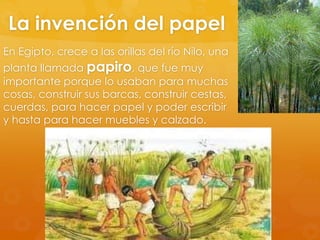 La invención del papel
En Egipto, crece a las orillas del río Nilo, una

planta llamada papiro, que fue muy
importante porque lo usaban para muchas
cosas, construir sus barcas, construir cestas,
cuerdas, para hacer papel y poder escribir
y hasta para hacer muebles y calzado.

 