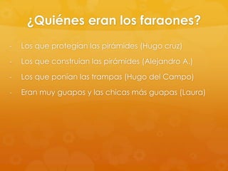 ¿Quiénes eran los faraones?
-

Los que protegían las pirámides (Hugo cruz)

-

Los que construían las pirámides (Alejandro A.)

-

Los que ponían las trampas (Hugo del Campo)

-

Eran muy guapos y las chicas más guapas (Laura)

 