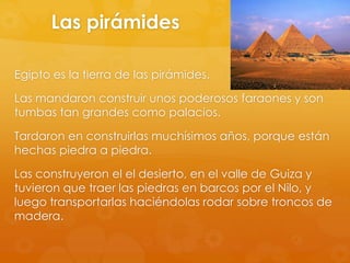 Las pirámides
Egipto es la tierra de las pirámides.
Las mandaron construir unos poderosos faraones y son
tumbas tan grandes como palacios.
Tardaron en construirlas muchísimos años, porque están
hechas piedra a piedra.

Las construyeron el el desierto, en el valle de Guiza y
tuvieron que traer las piedras en barcos por el Nilo, y
luego transportarlas haciéndolas rodar sobre troncos de
madera.

 