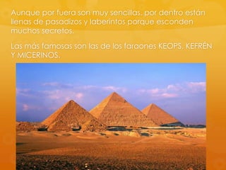 Aunque por fuera son muy sencillas, por dentro están
llenas de pasadizos y laberintos porque esconden
muchos secretos.
Las más famosas son las de los faraones KEOPS, KEFRÉN
Y MICERINOS.

 