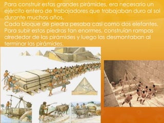 Para construir estas grandes pirámides, era necesario un
ejército entero de trabajadores que trabajaban duro al sol
durante muchos años.
Cada bloque de piedra pesaba casi como dos elefantes.
Para subir estas piedras tan enormes, construían rampas
alrededor de las pirámides y luego las desmontaban al
terminar las pirámides.

 