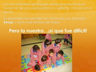 Las tres pirámides principales antiguamente estaban
cubiertas de una piedra blanca y brillante, con oro en la
punta.
La pirámide más grande fue construida por el faraón
Keops, y es la más famosa de todas.

Pero la nuestra…¡sí que fue difícil!

 
