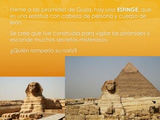 Frente a las pirámides de Guiza, hay una ESFINGE, que
es una estatua con cabeza de persona y cuerpo de
león.
Se cree que fue construida para vigilar las pirámides y
esconde muchos secretos misteriosos.
¿Quién rompería su nariz?

 