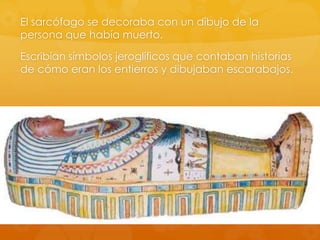 El sarcófago se decoraba con un dibujo de la
persona que había muerto.
Escribían símbolos jeroglíficos que contaban historias
de cómo eran los entierros y dibujaban escarabajos.

 