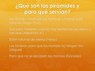 ¿Qué son las pirámides y
para qué servían?
-

Era donde construían las trampas y metían a las
momias (Hugo Cruz)

-

Son para meterse cuando hay tormentas de arena y
salvarse (Alejandro A.)

-

Están hechas de arena (Yeray)

-

Las hicieron para que las momias no tengan frio
(Miguel)

-

Para que no se escapen las momias (Gonzalo)

 