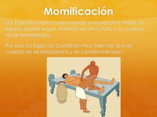 Momificación
Los Egipcios creían que cuando una persona moría, su
espíritu podía seguir viviendo en otra vida, si su cuerpo
no se estropeaba.
Por eso los Egipcios cuidaban muy bien de que el
cuerpo no se estropeara y se conservase bien.

 