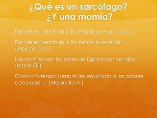 ¿Qué es un sarcófago?
¿Y una momia?
-

Donde encerraban a las momias (Hugo Cruz)

-

Donde encerraban a los perros que tenían
(Alejandro A.)

-

Las momias son los reyes de Egipto con vendas
(María Gil)

-

Como no tenían tumbas les envolvían a los pobres
con papel… (Alejandro A.)

 