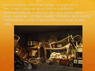 Una vez lista la momia del faraón, se metía en su
sarcófago y después en su tumba o pirámide
acompañado de un montón de cosas como ropa,
joyas, perfumes, comida, bebida, amuletos de la suerte,
herramientas y todo lo que pudiera servirle en la otra
vida.

 