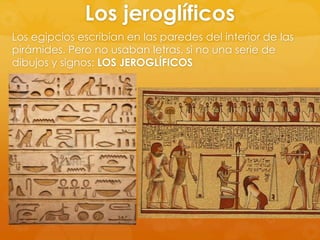Los jeroglíficos
Los egipcios escribían en las paredes del interior de las
pirámides. Pero no usaban letras, si no una serie de
dibujos y signos: LOS JEROGLÍFICOS

 