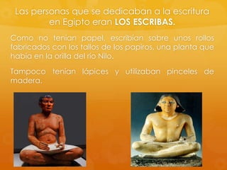 Las personas que se dedicaban a la escritura
en Egipto eran LOS ESCRIBAS.
Como no tenían papel, escribían sobre unos rollos
fabricados con los tallos de los papiros, una planta que
había en la orilla del río Nilo.
Tampoco tenían lápices y utilizaban pinceles de
madera.

 