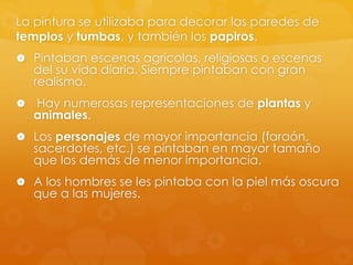 La pintura se utilizaba para decorar las paredes de
templos y tumbas, y también los papiros.
 Pintaban escenas agrícolas, religiosas o escenas

del su vida diaria. Siempre pintaban con gran
realismo.



Hay numerosas representaciones de plantas y
animales.

 Los personajes de mayor importancia (faraón,

sacerdotes, etc.) se pintaban en mayor tamaño
que los demás de menor importancia.

 A los hombres se les pintaba con la piel más oscura

que a las mujeres.

 