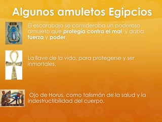 Algunos amuletos Egipcios
El escarabajo se consideraba un poderoso
amuleto que protegía contra el mal, y daba
fuerza y poder.

La llave de la vida, para protegerse y ser
inmortales.

Ojo de Horus, como talismán de la salud y la
indestructibilidad del cuerpo.

 