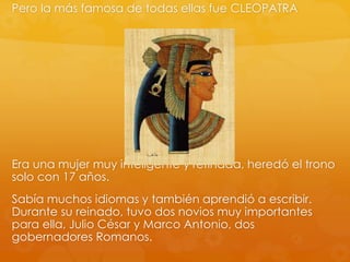 Pero la más famosa de todas ellas fue CLEOPATRA

Era una mujer muy inteligente y refinada, heredó el trono
solo con 17 años.
Sabía muchos idiomas y también aprendió a escribir.
Durante su reinado, tuvo dos novios muy importantes
para ella, Julio César y Marco Antonio, dos
gobernadores Romanos.

 