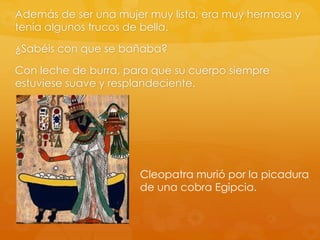 Además de ser una mujer muy lista, era muy hermosa y
tenía algunos trucos de bella.
¿Sabéis con que se bañaba?
Con leche de burra, para que su cuerpo siempre
estuviese suave y resplandeciente.

Cleopatra murió por la picadura
de una cobra Egipcia.

 