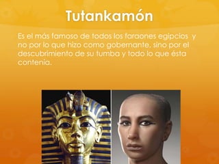 Tutankamón
Es el más famoso de todos los faraones egipcios y
no por lo que hizo como gobernante, sino por el
descubrimiento de su tumba y todo lo que ésta
contenía.

 