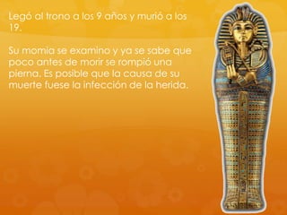 Legó al trono a los 9 años y murió a los
19.

Su momia se examino y ya se sabe que
poco antes de morir se rompió una
pierna. Es posible que la causa de su
muerte fuese la infección de la herida.

 