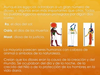 Aunque los egipcios adoraban a un gran número de
dioses, y algunos eran más importantes que otros. Todos
los pueblos egipcios estaban protegidos por algún dios
como:
Ra, el dios del sol;

Osiris, el dios de los muertos
Maat, diosa de la justicia.

La mayoría parecen seres humanos con cabeza de
animal o símbolos de la naturaleza.
Creían que los dioses eran la causa de la creación y del
mundo. Se ocupaban del día y de la noche, de la
crecida del Nilo o de la protección de los hombres en la
vida diaria.

 