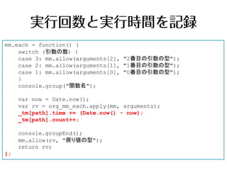 mm.each = function() {
    switch (引数の数) {
    case 3: mm.allow(arguments[2], "2番目の引数の型");
    case 2: mm.allow(arguments[1], "1番目の引数の型");
    case 1: mm.allow(arguments[0], "0番目の引数の型");
    }
    console.group("関数名");

     var now = Date.now();
     var rv = org_mm_each.apply(mm, arguments);
     _tm[path].time += (Date.now() - now);
     _tm[path].count++;

     console.groupEnd();
     mm.allow(rv, "戻り値の型");
     return rv;
};
 