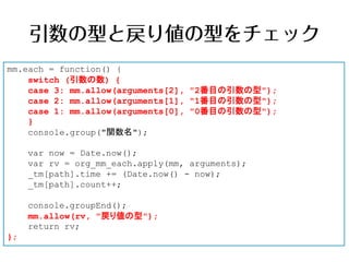 mm.each = function() {
    switch (引数の数) {
    case 3: mm.allow(arguments[2], "2番目の引数の型");
    case 2: mm.allow(arguments[1], "1番目の引数の型");
    case 1: mm.allow(arguments[0], "0番目の引数の型");
    }
    console.group("関数名");

     var now = Date.now();
     var rv = org_mm_each.apply(mm, arguments);
     _tm[path].time += (Date.now() - now);
     _tm[path].count++;

     console.groupEnd();
     mm.allow(rv, "戻り値の型");
     return rv;
};
 