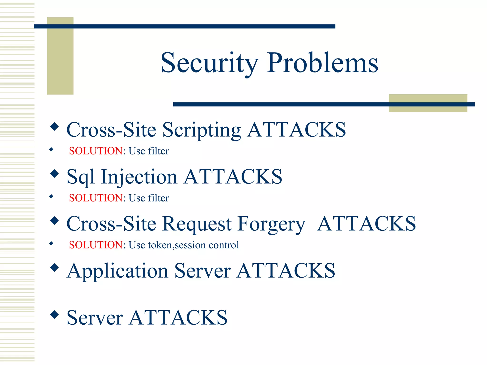 Security Problems

 Cross-Site Scripting ATTACKS
   SOLUTION: Use filter

 Sql Injection ATTACKS
   SOLUTION: Use filter

 Cross-Site Request Forgery ATTACKS
   SOLUTION: Use token,session control

 Application Server ATTACKS

 Server ATTACKS
 