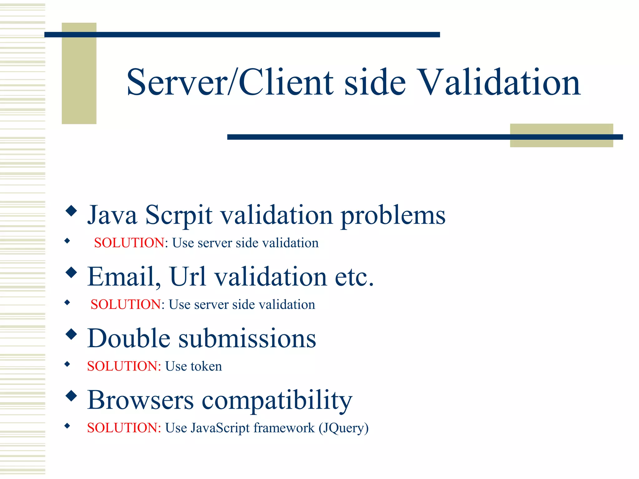 Server/Client side Validation


 Java Scrpit validation problems
    SOLUTION: Use server side validation

 Email, Url validation etc.
   SOLUTION: Use server side validation

 Double submissions
   SOLUTION: Use token

 Browsers compatibility
   SOLUTION: Use JavaScript framework (JQuery)
 