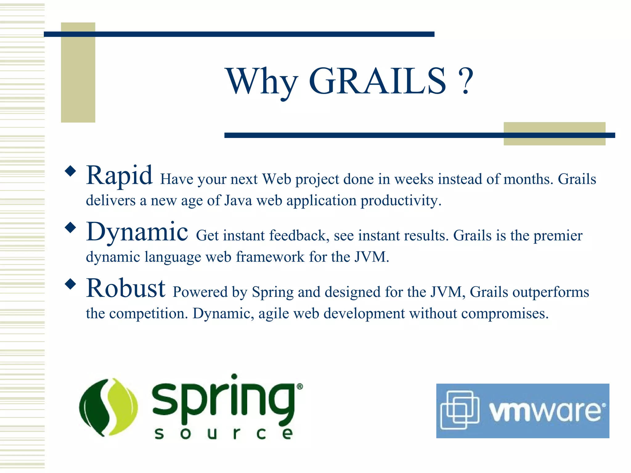 Why GRAILS ?

 Rapid Have your next Web project done in weeks instead of months. Grails
   delivers a new age of Java web application productivity.

 Dynamic Get instant feedback, see instant results. Grails is the premier
   dynamic language web framework for the JVM.

 Robust Powered by Spring and designed for the JVM, Grails outperforms
   the competition. Dynamic, agile web development without compromises.
 
