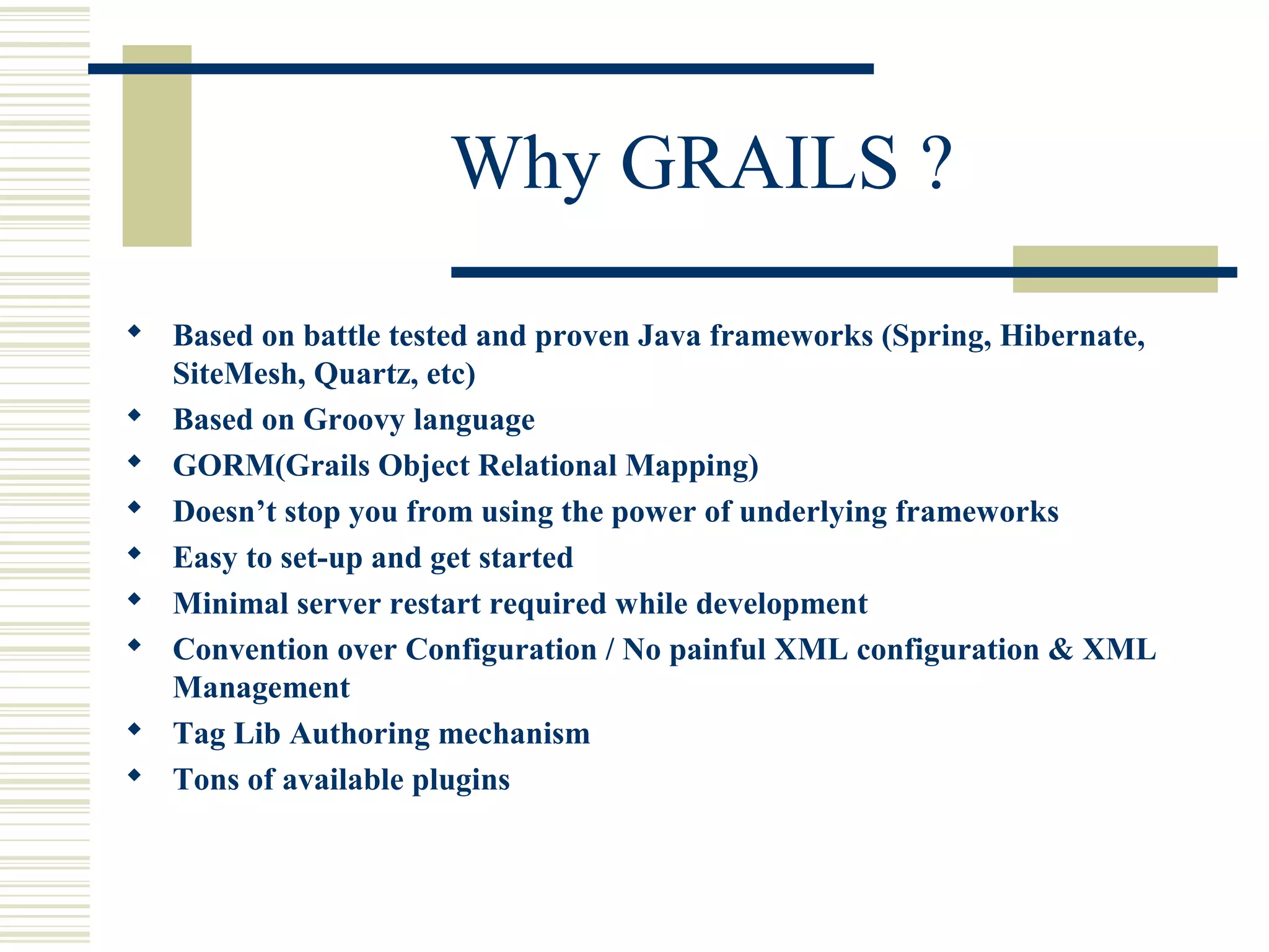 Why GRAILS ?
 Based on battle tested and proven Java frameworks (Spring, Hibernate,
  SiteMesh, Quartz, etc)
 Based on Groovy language
 GORM(Grails Object Relational Mapping)
 Doesn’t stop you from using the power of underlying frameworks
 Easy to set-up and get started
 Minimal server restart required while development
 Convention over Configuration / No painful XML configuration & XML
  Management
 Tag Lib Authoring mechanism
 Tons of available plugins
 