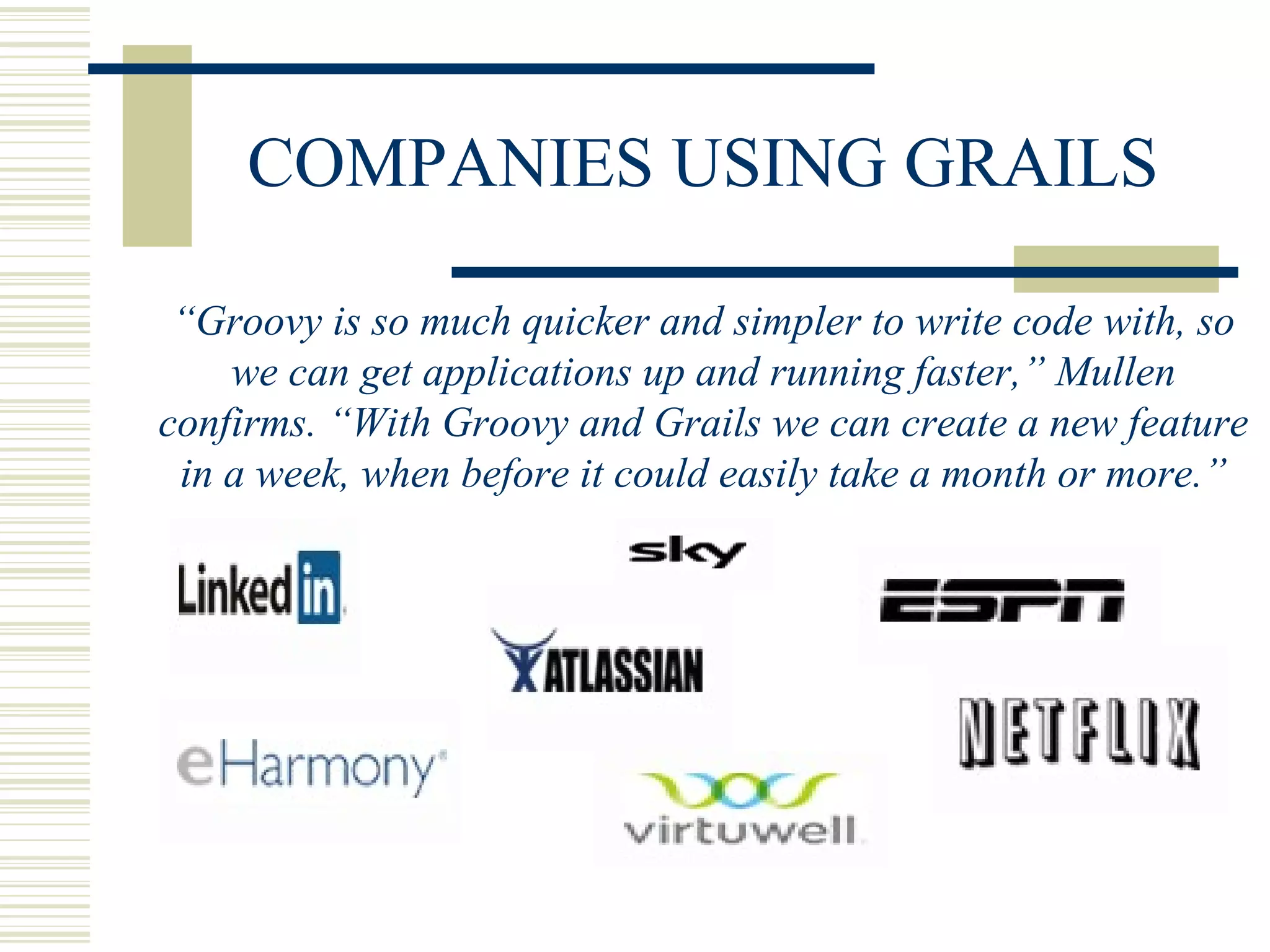 COMPANIES USING GRAILS

 “Groovy is so much quicker and simpler to write code with, so
    we can get applications up and running faster,” Mullen
confirms. “With Groovy and Grails we can create a new feature
 in a week, when before it could easily take a month or more.”
 