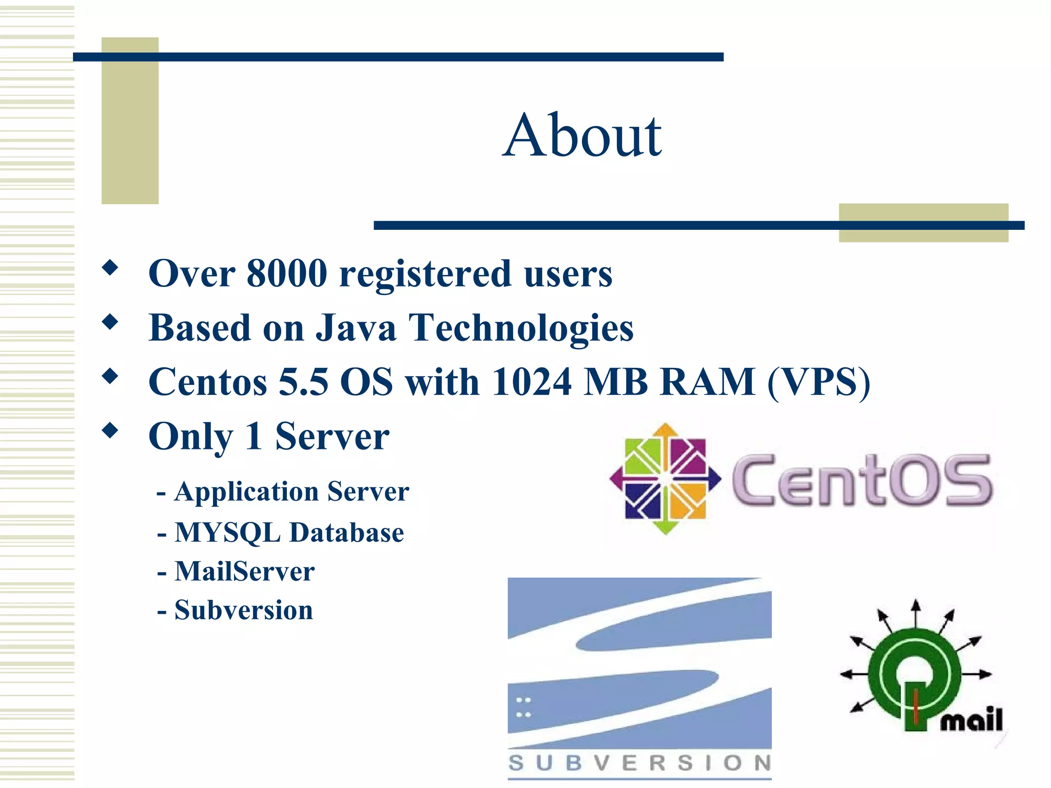 About
   Over 8000 registered users
   Based on Java Technologies
   Centos 5.5 OS with 1024 MB RAM (VPS)
   Only 1 Server
    - Application Server
    - MYSQL Database
    - MailServer
    - Subversion
 