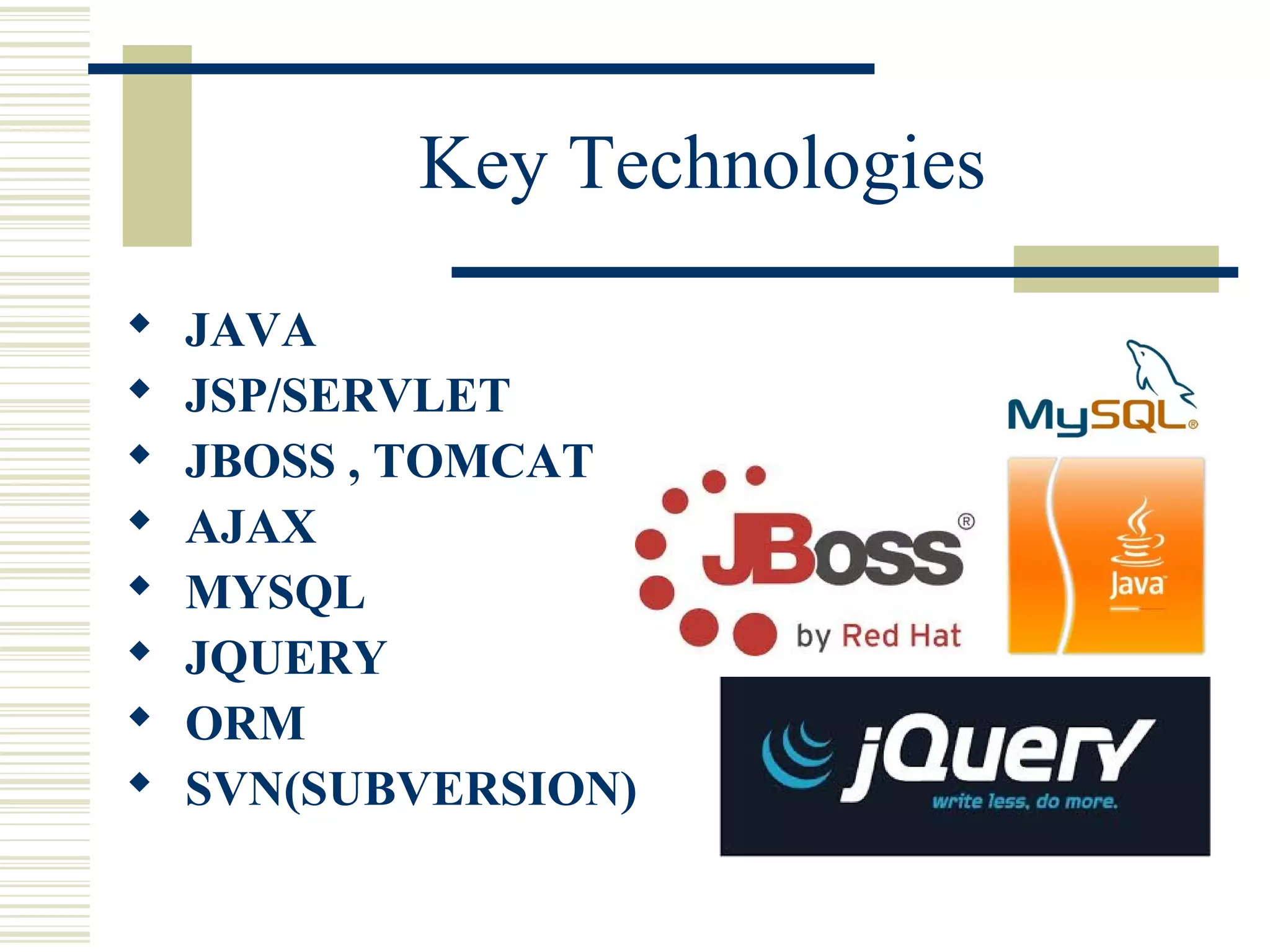 Key Technologies
   JAVA
   JSP/SERVLET
   JBOSS , TOMCAT
   AJAX
   MYSQL
   JQUERY
   ORM
   SVN(SUBVERSION)
 
