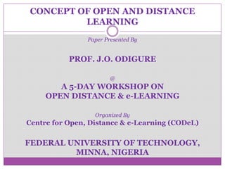 CONCEPT OF OPEN AND DISTANCE
LEARNING
Paper Presented By
PROF. J.O. ODIGURE
@
A 5-DAY WORKSHOP ON
OPEN DISTANCE & e-LEARNING
Organized By
Centre for Open, Distance & e-Learning (CODeL)
FEDERAL UNIVERSITY OF TECHNOLOGY,
MINNA, NIGERIA
 