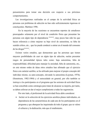 pensamientos para tomar una decisión con respecto a sus próximos
comportamientos.
Las investigaciones realizadas en el campo de la actividad física en
personas con problemas de adicción no han sido suficientemente rigurosas ni
concluyentes. Martínez 1996.
En la mayoría de las ocasiones se encuentran reportes de estudiosos
preocupados solamente por el nivel de condición física que presentan las
personas con algún tipo de dependencia (xxxxxx)
, muy pocos han sido los que
hacen referencia a cómo mejorar su bajo nivel de autoestima, su falta de
sentido crítico, etc... que les puede conducir a entrar en el mundo del consumo
de las drogas(xxxxxx)
.
Existen varios estudios, que demuestran que las personas que tienen
mayores posibilidades de caer en algún tipo de adicción, suelen presentar
rasgos de personalidad típicos tales como: baja autoestima, falta de
responsabilidad, dificultad para manejar la ansiedad, falta de autonomía, etc.,
en este mismo orden de ideas otros estudios han afirmado que el ejercicio
físico con carácter aeróbio, se ha utilizado para mejorar el propio concepto del
individuo mismo, su auto-concepto, elevando la autoestima (Layman, 1974);
(Sonstroem, 1982-1984) y el autocuidado en general, por ello también se
instruye a los participantes en el programa que las sesiones de actividad física
se han concebido como estrategia para tratar de alcanzar su mejoría, por tanto,
se deben esforzar en dar el mejor cumplimiento a todas las sugerencias.
Por otro lado, el profesional de la actividad física debe considerar:
 Incluir en la selección de los ejercicios aerobios planes individuales, en
dependencia de las características de cada uno de los participantes en el
programa y que abarquen las inquietudes de todo el grupo; que se valore
el esfuerzo y la dedicación, más que el rendimiento.
 
