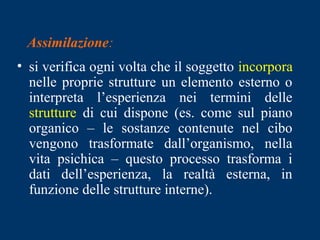 Assimilazione:
• si verifica ogni volta che il soggetto incorpora
nelle proprie strutture un elemento esterno o
interpreta l’esperienza nei termini delle
strutture di cui dispone (es. come sul piano
organico – le sostanze contenute nel cibo
vengono trasformate dall’organismo, nella
vita psichica – questo processo trasforma i
dati dell’esperienza, la realtà esterna, in
funzione delle strutture interne).
 