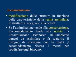 Accomodamento:
• modificazione delle strutture in funzione
delle caratteristiche della realtà assimilata:
le strutture si adeguano alla novità.
• Se l’assimilazione tende alla conservazione,
l’accomodamento tende alla novità ⇒
l’assimilazione riconosce nell’ambiente
oggetti da assimilare e fa scaturire il
bisogno di interagire con la realtà ≠
accomodamento ricerca i mezzi per
soddisfare quel bisogno.
 