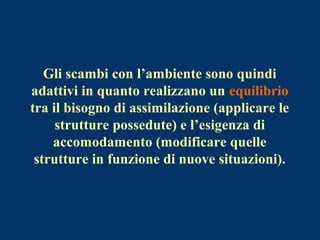 Gli scambi con l’ambiente sono quindi
adattivi in quanto realizzano un equilibrio
tra il bisogno di assimilazione (applicare le
strutture possedute) e l’esigenza di
accomodamento (modificare quelle
strutture in funzione di nuove situazioni).
 