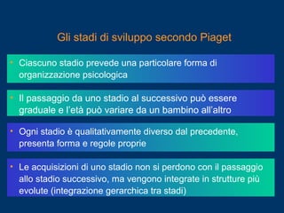 • Ciascuno stadio prevede una particolare forma di
organizzazione psicologica
• Il passaggio da uno stadio al successivo può essere
graduale e l’età può variare da un bambino all’altro
• Ogni stadio è qualitativamente diverso dal precedente,
presenta forma e regole proprie
• Le acquisizioni di uno stadio non si perdono con il passaggio
allo stadio successivo, ma vengono integrate in strutture più
evolute (integrazione gerarchica tra stadi)
Gli stadi di sviluppo secondo Piaget
 