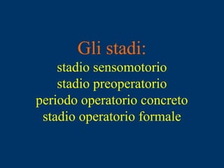 Gli stadi:
stadio sensomotorio
stadio preoperatorio
periodo operatorio concreto
stadio operatorio formale
 