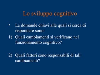 Lo sviluppo cognitivo
• Le domande chiavi alle quali si cerca di
rispondere sono:
1) Quali cambiamenti si verificano nel
funzionamento cognitivo?
2) Quali fattori sono responsabili di tali
cambiamenti?
 