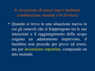 6- invenzione di mezzi nuovi mediante
combinazione mentale (18-24 mesi)
• Quando si trova in una situazione nuova in
cui gli ostacoli che si frappongono tra le sue
intenzioni e il raggiungimento dello scopo
esigono un adattamento imprevisto, il
bambino non procede per prove ed errori,
ma per invenzione repentina, compiendo un
atto mentale.
 