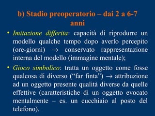 b) Stadio preoperatorio – dai 2 a 6-7
anni
• Imitazione differita: capacità di riprodurre un
modello qualche tempo dopo averlo percepito
(ore-giorni) → conservato rappresentazione
interna del modello (immagine mentale);
• Gioco simbolico: tratta un oggetto come fosse
qualcosa di diverso (“far finta”) → attribuzione
ad un oggetto presente qualità diverse da quelle
effettive (caratteristiche di un oggetto evocato
mentalmente – es. un cucchiaio al posto del
telefono).
 