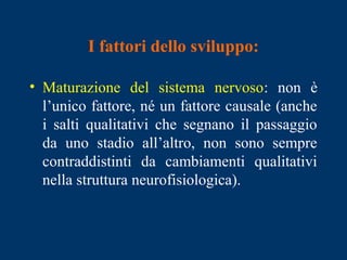 I fattori dello sviluppo:
• Maturazione del sistema nervoso: non è
l’unico fattore, né un fattore causale (anche
i salti qualitativi che segnano il passaggio
da uno stadio all’altro, non sono sempre
contraddistinti da cambiamenti qualitativi
nella struttura neurofisiologica).
 