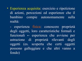 • Esperienza acquisita: esercizio e ripetizione
di azioni, percezioni ed esperienze che il
bambino compie autonomamente sulla
realtà:
- esperienza fisica: conoscere proprietà
degli oggetti, loro caratteristiche formali e
funzionali ← esperienza che avviene per
astrazione di proprietà rilevanti degli
oggetti (es. scoperta che certi oggetti
possono galleggiare e che altri vanno a
fondo)
 