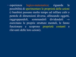 – esperienza logico-matematica: riguarda la
possibilità di sperimentare le proprietà delle azioni
(i bambini passano molto tempo ad infilare cubi o
pentole di dimensioni diverse, allineando oggetti,
raggruppandoli, sommandoli dividendoli →
esercitano le proprie strutture mentali, le fanno
funzionare e scoprono proprietà costanti e
rilevanti delle loro azioni).
 