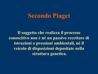 Secondo Piaget
Il soggetto che realizza il processo
conoscitivo non è né un passivo recettore di
istruzioni o pressioni ambientali, né il
veicolo di disposizioni depositate nella
struttura genetica.
 