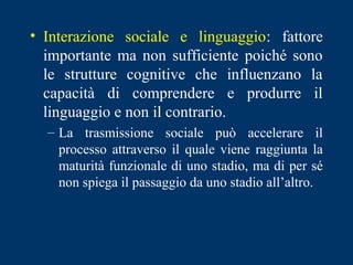 • Interazione sociale e linguaggio: fattore
importante ma non sufficiente poiché sono
le strutture cognitive che influenzano la
capacità di comprendere e produrre il
linguaggio e non il contrario.
– La trasmissione sociale può accelerare il
processo attraverso il quale viene raggiunta la
maturità funzionale di uno stadio, ma di per sé
non spiega il passaggio da uno stadio all’altro.
 